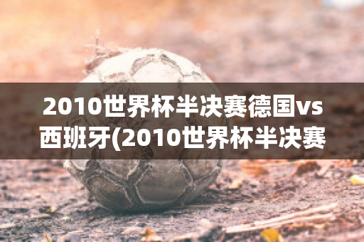 2010世界杯半决赛德国vs西班牙(2010世界杯半决赛德国vs西班牙比分)