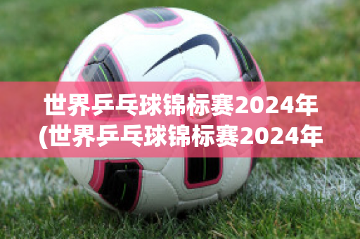 世界乒乓球锦标赛2024年(世界乒乓球锦标赛2024年冠军)