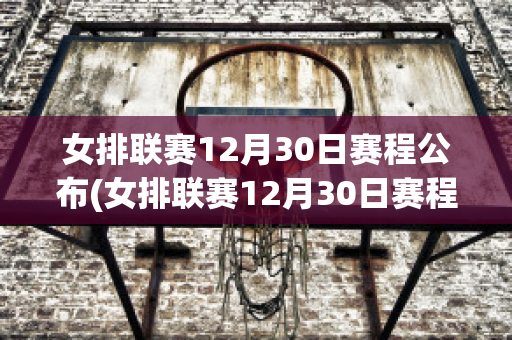 女排联赛12月30日赛程公布(女排联赛12月30日赛程公布时间)