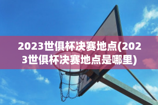 2023世俱杯决赛地点(2023世俱杯决赛地点是哪里)