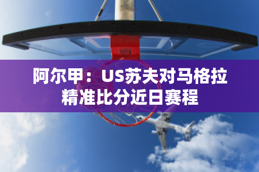 阿尔甲：US苏夫对马格拉精准比分近日赛程