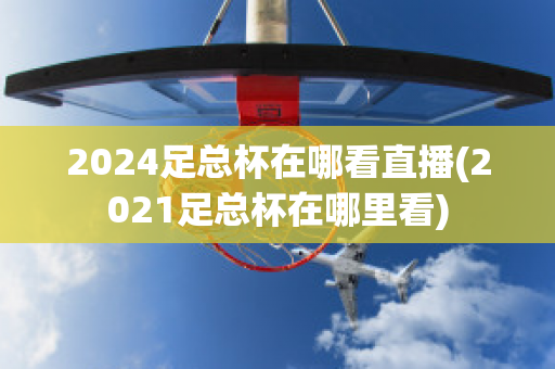 2024足总杯在哪看直播(2021足总杯在哪里看)