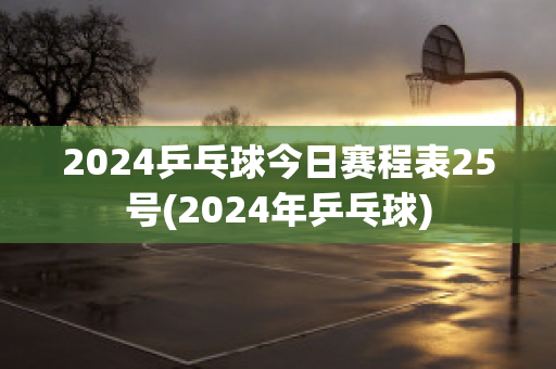 2024乒乓球今日赛程表25号(2024年乒乓球)