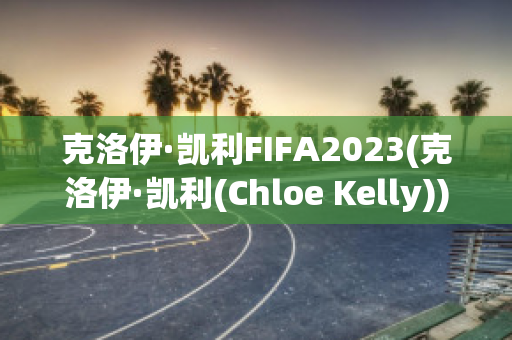 克洛伊·凯利FIFA2023(克洛伊·凯利(Chloe Kelly))