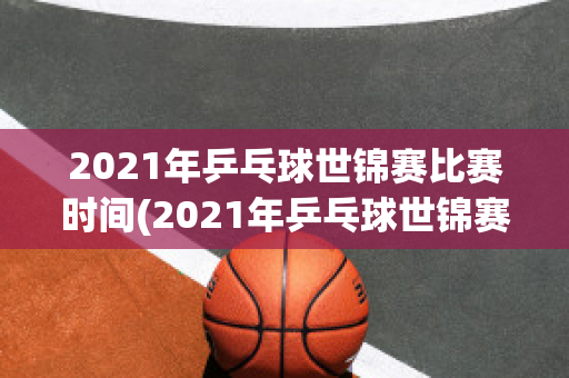 2021年乒乓球世锦赛比赛时间(2021年乒乓球世锦赛比赛时间表格)