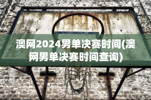 澳网2024男单决赛时间(澳网男单决赛时间查询)