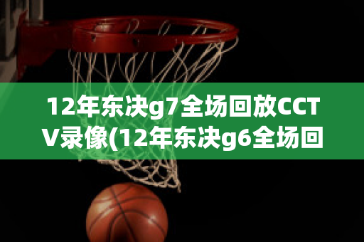 12年东决g7全场回放CCTV录像(12年东决g6全场回放cctv)