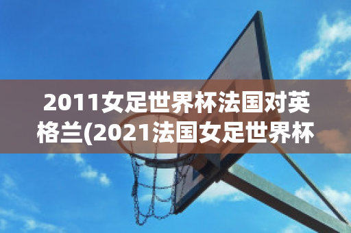 2011女足世界杯法国对英格兰(2021法国女足世界杯)