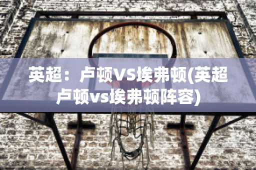 英超：卢顿VS埃弗顿(英超卢顿vs埃弗顿阵容)