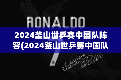 2024釜山世乒赛中国队阵容(2024釜山世乒赛中国队阵容女团)