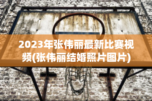 2023年张伟丽最新比赛视频(张伟丽结婚照片图片)