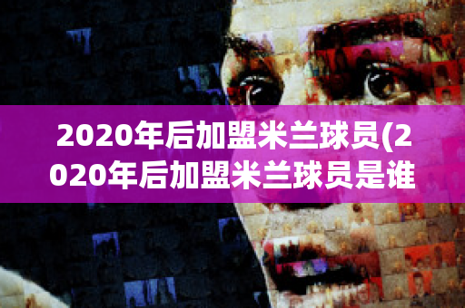 2020年后加盟米兰球员(2020年后加盟米兰球员是谁)