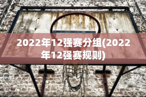 2022年12强赛分组(2022年12强赛规则)