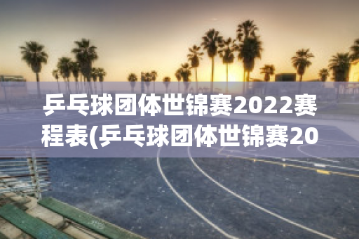 乒乓球团体世锦赛2022赛程表(乒乓球团体世锦赛2022赛程表图片)