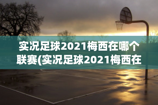 实况足球2021梅西在哪个联赛(实况足球2021梅西在哪个联赛出场)