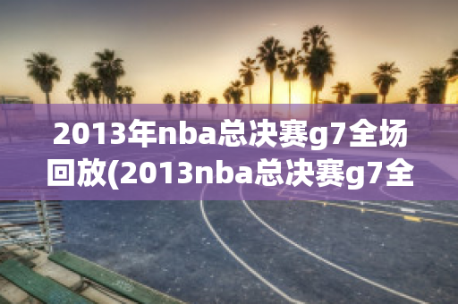 2013年nba总决赛g7全场回放(2013nba总决赛g7全场回放超清)