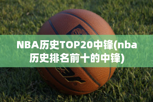 NBA历史TOP20中锋(nba历史排名前十的中锋)