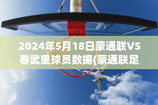 2024年5月18日蒙通联VS春武里球员数据(蒙通联足球俱乐部)