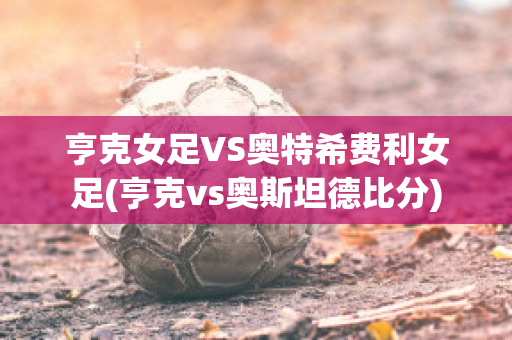 亨克女足VS奥特希费利女足(亨克vs奥斯坦德比分)