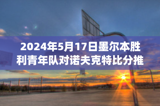 2024年5月17日墨尔本胜利青年队对诺夫克特比分推荐(墨尔本胜利对清莱联预测)