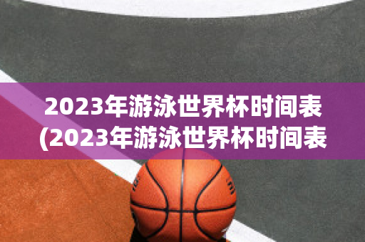 2023年游泳世界杯时间表(2023年游泳世界杯时间表格)