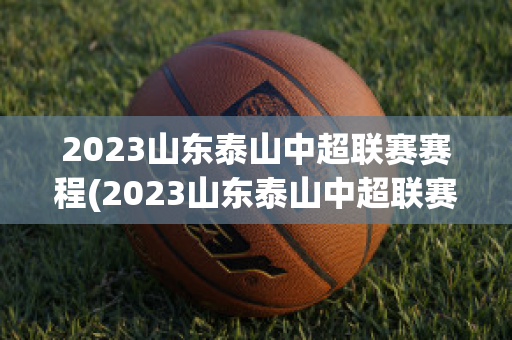 2023山东泰山中超联赛赛程(2023山东泰山中超联赛赛程比分)