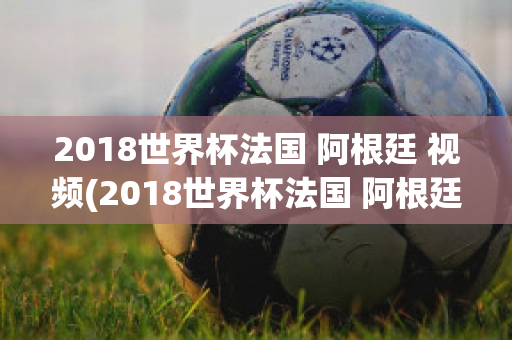 2018世界杯法国 阿根廷 视频(2018世界杯法国 阿根廷 视频直播)