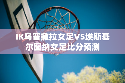 IK乌普撒拉女足VS埃斯基尔图纳女足比分预测