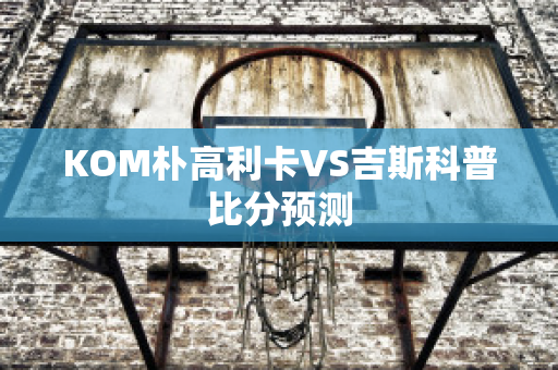 KOM朴高利卡VS吉斯科普比分预测