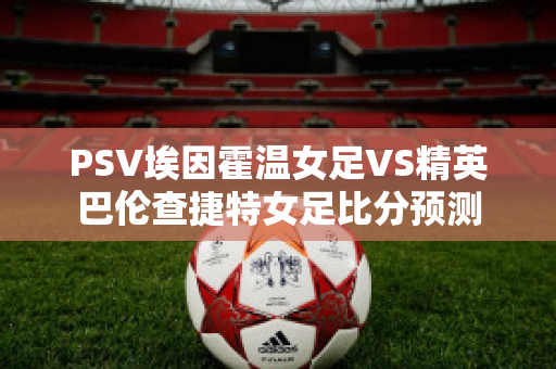 PSV埃因霍温女足VS精英巴伦查捷特女足比分预测