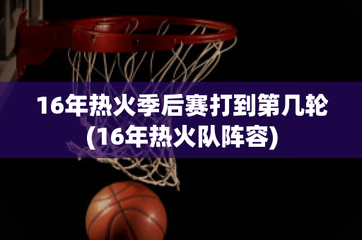 16年热火季后赛打到第几轮(16年热火队阵容)