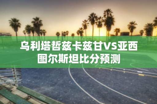 乌利塔哲兹卡兹甘VS亚西图尔斯坦比分预测