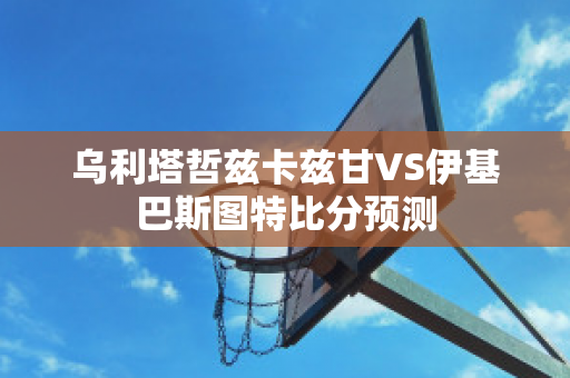 乌利塔哲兹卡兹甘VS伊基巴斯图特比分预测