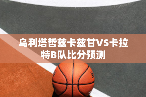 乌利塔哲兹卡兹甘VS卡拉特B队比分预测