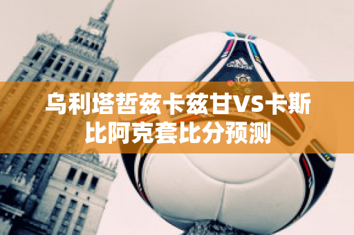 乌利塔哲兹卡兹甘VS卡斯比阿克套比分预测