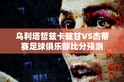 乌利塔哲兹卡兹甘VS杰蒂赛足球俱乐部比分预测