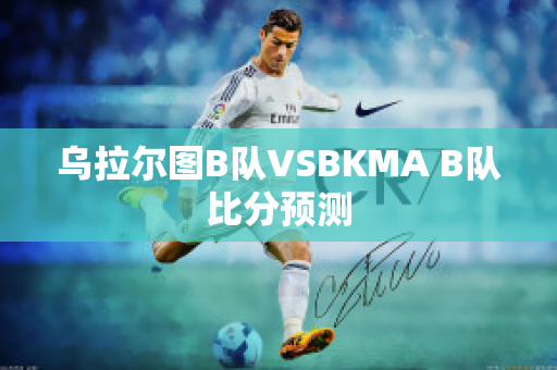 乌拉尔图B队VSBKMA B队比分预测