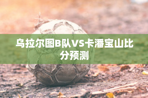 乌拉尔图B队VS卡潘宝山比分预测