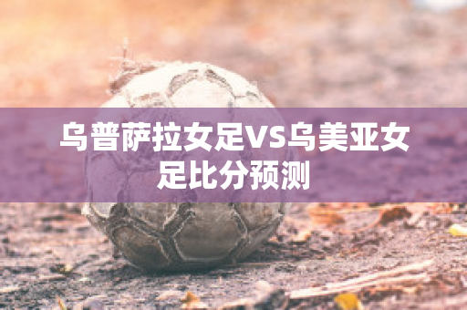 乌普萨拉女足VS乌美亚女足比分预测