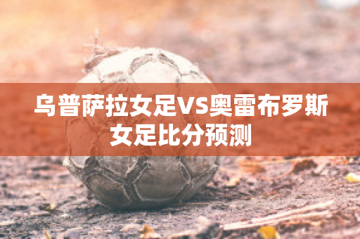 乌普萨拉女足VS奥雷布罗斯女足比分预测