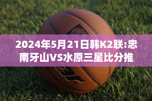 2024年5月21日韩K2联:忠南牙山VS水原三星比分推荐(忠南牙山对首尔埃兰的比分预测)