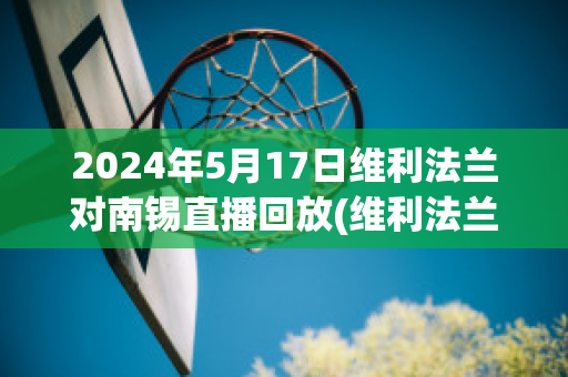 2024年5月17日维利法兰对南锡直播回放(维利法兰足球俱乐部)