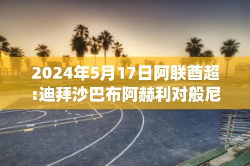 2024年5月17日阿联酋超:迪拜沙巴布阿赫利对般尼亚斯近年成绩(迪拜阿赫利沙巴布vs利雅得希拉尔)