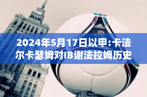 2024年5月17日以甲:卡法尔卡瑟姆对IB谢法拉姆历史交锋(卡拉法尔大帝vs格里姆德)