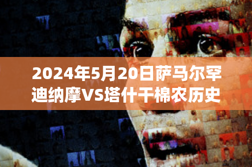 2024年5月20日萨马尔罕迪纳摩VS塔什干棉农历史战绩(萨迪纳摩对瓦路尔预测)