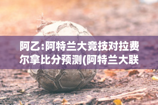 阿乙:阿特兰大竞技对拉费尔拿比分预测(阿特兰大联)