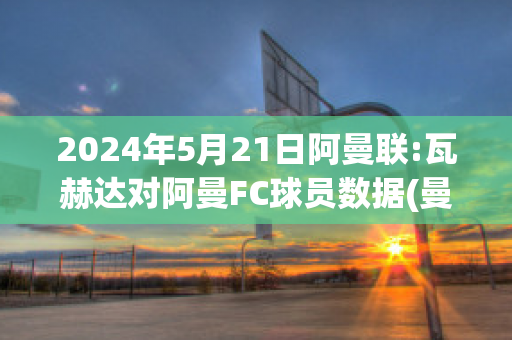 2024年5月21日阿曼联:瓦赫达对阿曼FC球员数据(曼联对瓦拉内评价)