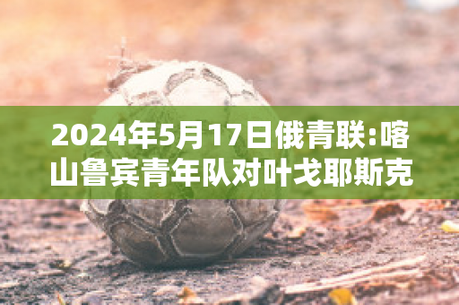 2024年5月17日俄青联:喀山鲁宾青年队对叶戈耶斯克青年队精准比分预测推荐