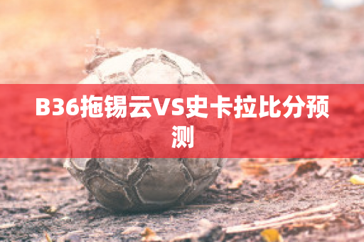 B36拖锡云VS史卡拉比分预测