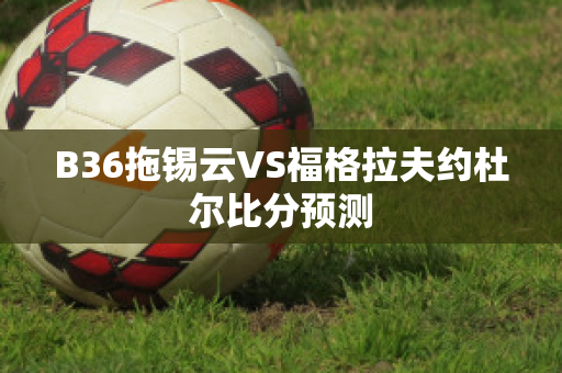 B36拖锡云VS福格拉夫约杜尔比分预测